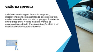 A visão é uma imagem futura da empresa,
descrevendo onde a organização deseja estar em
um horizonte de tempo mais amplo, geralmente de
cinco a dez anos. A visão inspira e motiva os
colaboradores, dando-lhes uma direção clara e um
objetivo ambicioso para trabalhar.
VISÃO DA EMPRESA
 