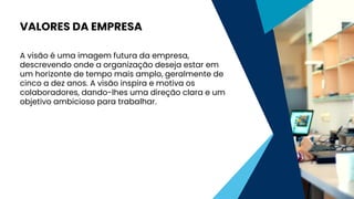 A visão é uma imagem futura da empresa,
descrevendo onde a organização deseja estar em
um horizonte de tempo mais amplo, geralmente de
cinco a dez anos. A visão inspira e motiva os
colaboradores, dando-lhes uma direção clara e um
objetivo ambicioso para trabalhar.
VALORES DA EMPRESA
 