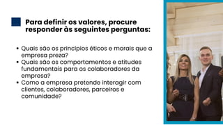 Para definir os valores, procure
responder às seguintes perguntas:
2
Quais são os princípios éticos e morais que a
empresa preza?
Quais são os comportamentos e atitudes
fundamentais para os colaboradores da
empresa?
Como a empresa pretende interagir com
clientes, colaboradores, parceiros e
comunidade?
 