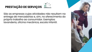 São as empresas cujas atividades não resultam na
entrega de mercadorias e, sim, no oferecimento do
próprio trabalho ao consumidor. Exemplos:
lavanderia, oficina mecânica, escola infantil.
PRESTAÇÃO DE SERVIÇOS
 