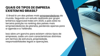 O Brasil é um dos países mais empreendedores do
mundo. Segundo um estudo realizado por grupo
britânico Approved Index em 2020, o país está na
terceira posição no ranking dos países mais
empreendedores do planeta, perdendo apenas para
a Uganda e a Tailândia.
Isso abre um gancho para existam vários tipos de
empresas, cada um com características distintas
em termos de estrutura, propriedade,
responsabilidades legais e operações.
QUAIS OS TIPOS DE EMPRESA
EXISTEM NO BRASIL?
 