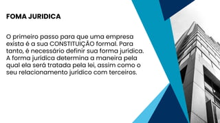 O primeiro passo para que uma empresa
exista é a sua CONSTITUIÇÃO formal. Para
tanto, é necessário definir sua forma jurídica.
A forma jurídica determina a maneira pela
qual ela será tratada pela lei, assim como o
seu relacionamento jurídico com terceiros.
FOMA JURIDICA
 
