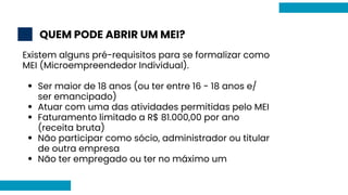 QUEM PODE ABRIR UM MEI?
2
Ser maior de 18 anos (ou ter entre 16 - 18 anos e/
ser emancipado)
Atuar com uma das atividades permitidas pelo MEI
Faturamento limitado a R$ 81.000,00 por ano
(receita bruta)
Não participar como sócio, administrador ou titular
de outra empresa
Não ter empregado ou ter no máximo um
Existem alguns pré-requisitos para se formalizar como
MEI (Microempreendedor Individual).
 