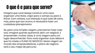 O que é e para que serve?
Imagine que você deseja construir uma casa,
organizar uma festa, viajar para o campo ou para o
litoral. Com certeza, sua intenção é que tudo dê certo,
mas, para que isso ocorra, é necessário fazer um
cuidadoso planejamento.
Se, para uma simples viagem, precisamos fazer tudo
isso, imagine quando queremos abrir um negócio. E
empreender, muitas vezes, é uma viagem para um
lugar desconhecido. Para você organizar suas ideias é
que foi criado o PLANO DE NEGÓCIO. Nesta viagem ao
mundo dos empreendedores, o plano de negócio
será o seu mapa de percurso.
 