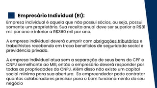 Empresário Individual (EI):
2
Empresa individual é aquela que não possui sócios, ou seja, possui
somente um proprietário. Sua receita anual deve ser superior a R$81
mil por ano e inferior a R$360 mil por ano.
A empresa individual deverá cumprir com obrigações tributárias e
trabalhistas recebendo em troca benefícios de seguridade social e
previdência privada.
A empresa individual atua sem a separação de seus bens do CPF e
CNPJ semelhante ao MEI, então o empresário deverá responder por
todas as propriedades do CNPJ. Além disso não existe um capital
social mínimo para sua abertura. Eo empreendedor pode contratar
quantos colaboradores precisar para o bom funcionamento do seu
negócio
 