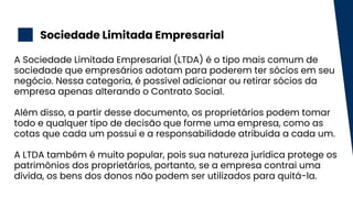 Sociedade Limitada Empresarial
2
A Sociedade Limitada Empresarial (LTDA) é o tipo mais comum de
sociedade que empresários adotam para poderem ter sócios em seu
negócio. Nessa categoria, é possível adicionar ou retirar sócios da
empresa apenas alterando o Contrato Social.
Além disso, a partir desse documento, os proprietários podem tomar
todo e qualquer tipo de decisão que forme uma empresa, como as
cotas que cada um possui e a responsabilidade atribuída a cada um.
A LTDA também é muito popular, pois sua natureza jurídica protege os
patrimônios dos proprietários, portanto, se a empresa contrai uma
dívida, os bens dos donos não podem ser utilizados para quitá-la.
 