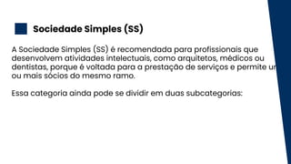 Sociedade Simples (SS)
2
A Sociedade Simples (SS) é recomendada para profissionais que
desenvolvem atividades intelectuais, como arquitetos, médicos ou
dentistas, porque é voltada para a prestação de serviços e permite um
ou mais sócios do mesmo ramo.
Essa categoria ainda pode se dividir em duas subcategorias:
 