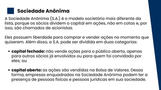 Sociedade Anônima
2
capital fechado: não vende ações para o público aberto, apenas
para outros sócios já envolvidos ou para quem foi convidado por
eles; ou
capital aberto: as ações são vendidas na Bolsa de Valores. Dessa
forma, empresas enquadradas na Sociedade Anônima podem ter a
presença de pessoas físicas e pessoas jurídicas em sua sociedade.
A Sociedade Anônima (S.A.) é o modelo societário mais diferente da
lista, porque os sócios dividem o capital em ações, não em cotas e, por
isso, são chamados de acionistas.
Eles possuem liberdade para comprar e vender ações no momento que
quiserem. Além disso, a S.A. pode ser dividida em duas categorias:
 