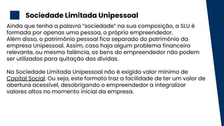 Sociedade Limitada Unipessoal
2
Ainda que tenha a palavra “sociedade” na sua composição, a SLU é
formada por apenas uma pessoa, o próprio empreendedor.
Além disso, o patrimônio pessoal fica separado do patrimônio da
empresa Unipessoal. Assim, caso haja algum problema financeiro
relevante, ou mesmo falência, os bens do empreendedor não podem
ser utilizados para quitação das dívidas.
Na Sociedade Limitada Unipessoal não é exigido valor mínimo de
Capital Social. Ou seja, este formato traz a facilidade de ter um valor de
abertura acessível, desobrigando o empreendedor a integralizar
valores altos no momento inicial da empresa.
 