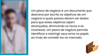 Um plano de negócio é um documento que
descreve por escrito os objetivos de um
negócio e quais passos devem ser dados
para que esses objetivos sejam
alcançados, diminuindo os riscos e as
incertezas. Um plano de negócio permite
identificar e restringir seus erros no papel,
ao invés de cometê-los no mercado.
 
