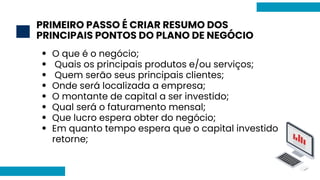PRIMEIRO PASSO É CRIAR RESUMO DOS
PRINCIPAIS PONTOS DO PLANO DE NEGÓCIO
2
O que é o negócio;
Quais os principais produtos e/ou serviços;
Quem serão seus principais clientes;
Onde será localizada a empresa;
O montante de capital a ser investido;
Qual será o faturamento mensal;
Que lucro espera obter do negócio;
Em quanto tempo espera que o capital investido
retorne;
 