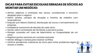 Alinhar objetivos e ambições dos sócios, considerando o tamanho
desejado para o negócio.
Definir tarefas, campos de atuação e horários de trabalho com
antecedência.
Estipular pró-labore (Salário), distribuição de lucros e reinvestimento na
empresa.
Estabelecer autonomia de decisão de cada sócio.
Decidir sobre contratação de familiares e parceiros juntos.
Planejar sucessão em caso de falecimento ou incapacidade de um
sócio.
Registrar pontos sensíveis em contrato assinado.
Manter diálogo e clareza para resolver conflitos.
Verificar pendências cadastrais do sócio para evitar problemas legais e
acesso a crédito.
DICAS PARA EVITAR ESCOLHAS ERRADAS DE SÓCIOS AO
MONTAR UM NEGÓCIO:
 