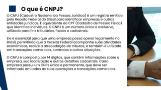 2
O CNPJ (Cadastro Nacional da Pessoa Jurídica) é um registro emitido
pela Receita Federal do Brasil para identificar empresas e outras
entidades jurídicas. É equivalente ao CPF (Cadastro de Pessoa Física)
que identifica indivíduos. O CNPJ é um número único e exclusivo,
utilizado para fins tributários, fiscais e cadastrais.
Ele é essencial para que uma empresa possa operar legalmente no
Brasil, permitindo que a Receita Federal acompanhe suas atividades
econômicas, realize a arrecadação de tributos, e também é utilizado
em transações comerciais, contratos e outras situações.
O CNPJ é composto por 14 dígitos, que contêm informações sobre a
empresa, sua localização e outros detalhes cadastrais. Cada
empresa possui um CNPJ único e permanente, que deve ser
informado em todas as suas operações e transações comerciais.
O que é CNPJ?
 