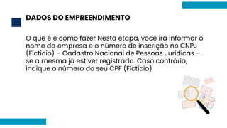 DADOS DO EMPREENDIMENTO
2
O que é e como fazer Nesta etapa, você irá informar o
nome da empresa e o número de inscrição no CNPJ
(Fícticio) – Cadastro Nacional de Pessoas Jurídicas –
se a mesma já estiver registrada. Caso contrário,
indique o número do seu CPF (Fícticio).
 