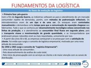 As fases de evolução da logística
• Primeira fase: pós-guerra
Com o fim da Segunda Guerra, as indústrias voltavam-se para o atendimento de um mercado
consumidor repleto de demandas, porém, com métodos de padronização inflexíveis. Os
eletrodomésticos eram de um tipo e de uma cor. Os estoques eram controlados
manualmente e demandava certo tempo para que a comunicação de reposição chegasse aos
fabricantes. Tudo o que se conhecia por desenvolvimento tecnológico estava concentrado nas
linhas de produção, e o atendimento ao consumidor final ficava em segundo plano, pois
o transporte visava a movimentação de grande quantidade, e as transportadoras que
praticavam preços reduzidos eram as mais requisitadas, unicamente por isso.
• A partir dos anos 50 e 60, as empresas começaram a se preocupar com a satisfação do
cliente. Foi então que surgiu o conceito de logística empresarial, motivado por uma nova
atitude do consumidor.
De 1950 a 1965 surge o conceito de “Logística Empresarial”:
- Uma nova atitude do consumidor;
- Pelo desenvolvimento da análise de custo total;
- Pelo início da preocupação com os serviços ao cliente e de maior atenção com os canais de
distribuição.
FUNDAMENTOS DA LOGÍSTICA
 