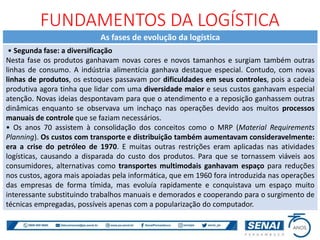 As fases de evolução da logística
• Segunda fase: a diversificação
Nesta fase os produtos ganhavam novas cores e novos tamanhos e surgiam também outras
linhas de consumo. A indústria alimentícia ganhava destaque especial. Contudo, com novas
linhas de produtos, os estoques passavam por dificuldades em seus controles, pois a cadeia
produtiva agora tinha que lidar com uma diversidade maior e seus custos ganhavam especial
atenção. Novas ideias despontavam para que o atendimento e a reposição ganhassem outras
dinâmicas enquanto se observava um inchaço nas operações devido aos muitos processos
manuais de controle que se faziam necessários.
• Os anos 70 assistem à consolidação dos conceitos como o MRP (Material Requirements
Planning). Os custos com transporte e distribuição também aumentavam consideravelmente:
era a crise do petróleo de 1970. E muitas outras restrições eram aplicadas nas atividades
logísticas, causando a disparada do custo dos produtos. Para que se tornassem viáveis aos
consumidores, alternativas como transportes multimodais ganhavam espaço para reduções
nos custos, agora mais apoiadas pela informática, que em 1960 fora introduzida nas operações
das empresas de forma tímida, mas evoluía rapidamente e conquistava um espaço muito
interessante substituindo trabalhos manuais e demorados e cooperando para o surgimento de
técnicas empregadas, possíveis apenas com a popularização do computador.
FUNDAMENTOS DA LOGÍSTICA
 