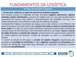 As fases de evolução da logística
• Terceira fase: melhorias na cadeia de suprimentos (Logística Integrada)
Esse conceito consiste na integração de áreas, processos (Logística suprimentos, Logística
produção, Logística distribuição) e parceiros de negócios para ter uma comunicação fluida e
acompanhar de maneira mais próxima o desenvolvimento das atividades. Isso leva a um
melhor planejamento, mais eficiência e obtenção de melhores resultados.
O planejamento logístico conquistava seu espaço, pois na fase anterior se via inflexível, com
planos desconexos, ainda não sendo a ideal, porque nem todos os setores se comunicavam de
forma ampla. Era a fase em que os dados eletrônicos superavam as informações estritamente
manuais através do EDI (traduzido como Intercâmbio Eletrônico de Dados). Nascia o sistema
de código de barras e o controle dos estoques, primeiramente nos supermercados, ganhando
um aliado poderoso que diminuía o tempo de reposição, os custos e a necessidade de
estoque.
• A partir da década de 80 surgiu o conceito de logística integrada impulsionada pela
revolução da tecnologia de informação e pelas exigências crescentes de desempenho em
serviços de distribuição empurrado pelas demandas de alterações econômicas mundiais
ocasionadas pela globalização.
FUNDAMENTOS DA LOGÍSTICA
 
