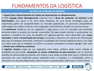 As fases de evolução da logística
• Quarta fase: Gerenciamento da Cadeia de Suprimentos ou Abastecimento
O SCM (Supply Chain Management) continua com o fluxo de materiais, de dinheiro e de
informações, mas passa a ser visto pelas empresas de uma forma estratégica para um
importante ganho de competitividade no mercado globalizado. As parcerias compartilham
informações em cadeia e firmam uma integração mais próxima e focada no nível de serviço.
O e-commerce instala-se em um segmento e logo passa a ser um mercado cuja revolução
alimenta todos os anseios do mundo consumidor. Ele agora pode otimizar e personalizar um
produto e recebê-lo em casa. Os desafios da Logística ganham outra dimensão com novos
mercados e com a terceirização de serviços, passando a absorver um oceano de informações
para que os estoques diminuam, enquanto a qualidade dos serviços logísticos passa a ser cada
vez maior, para que se reduzam os custos e os prazos, enquanto se busque agregar valor para
o cliente com melhorias contínuas.
A logística reversa surge em um segmento mais nobre, embora ainda muito voltada às
atividades do pós-venda, abraçando as causas ambientais de pós-consumo com os imensos
desafios de preservação do planeta. Ela mostra o que ainda se pode fazer para a melhoria dos
processos em uma amplitude pouco explorada entre a escassez e a reutilização, entre o
consumo e os recursos disponíveis, entre o lucro e a preservação, entre nós e o nosso futuro.
FUNDAMENTOS DA LOGÍSTICA
 