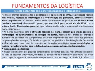 Relação da logística com o mercado (nacional e internacional)
No Brasil, éramos apresentados à globalização e, após o ano de 1980, os processos ficavam
mais velozes, repletos de informações e a comunicação era primordial, embora a internet
ainda engatinhasse. O mundo inteiro seria apresentado às práticas do sistema Kaizen
(melhoria contínua), desenvolvido pelos japoneses da Toyota na década de 1950 com o
sistema Just in Time (no tempo certo), que tinham sua filosofia e seus métodos aplicados em
muitos segmentos.
• As novas exigências para a atividade logística no mundo passam pelo maior controle e
identificação de oportunidades de redução de custos, redução nos prazos de entrega e
aumento da qualidade no cumprimento do prazo, disponibilidade constante dos produtos,
programação das entregas, facilidade na gestão dos pedidos e flexibilização da fabricação,
análises de longo prazo com incrementos em inovação tecnológica, novas metodologias de
custeio, novas ferramentas para redefinição de processos e adequação dos negócios.
A modernização da logística
A mudança de hábitos dos próprios consumidores que estão cada vez mais críticos e exigentes
na hora de escolher um produto, em razão da Sociedade de Informação. Essa visão, fica nítido
que o papel da logística é muito maior do que apenas uma estratégia de distribuição eficaz.
FUNDAMENTOS DA LOGÍSTICA
 