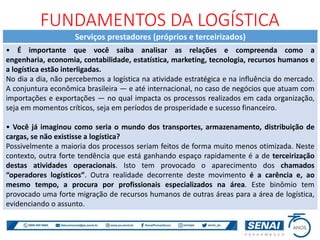 Serviços prestadores (próprios e terceirizados)
• É importante que você saiba analisar as relações e compreenda como a
engenharia, economia, contabilidade, estatística, marketing, tecnologia, recursos humanos e
a logística estão interligadas.
No dia a dia, não percebemos a logística na atividade estratégica e na influência do mercado.
A conjuntura econômica brasileira — e até internacional, no caso de negócios que atuam com
importações e exportações — no qual impacta os processos realizados em cada organização,
seja em momentos críticos, seja em períodos de prosperidade e sucesso financeiro.
• Você já imaginou como seria o mundo dos transportes, armazenamento, distribuição de
cargas, se não existisse a logística?
Possivelmente a maioria dos processos seriam feitos de forma muito menos otimizada. Neste
contexto, outra forte tendência que está ganhando espaço rapidamente é a de terceirização
destas atividades operacionais. Isto tem provocado o aparecimento dos chamados
“operadores logísticos”. Outra realidade decorrente deste movimento é a carência e, ao
mesmo tempo, a procura por profissionais especializados na área. Este binômio tem
provocado uma forte migração de recursos humanos de outras áreas para a área de logística,
evidenciando o assunto.
FUNDAMENTOS DA LOGÍSTICA
 