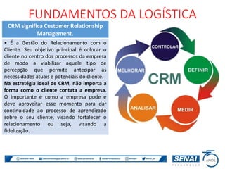 FUNDAMENTOS DA LOGÍSTICA
CRM significa Customer Relationship
Management.
• É a Gestão do Relacionamento com o
Cliente. Seu objetivo principal é colocar o
cliente no centro dos processos da empresa
de modo a viabilizar aquele tipo de
percepção que permite antecipar as
necessidades atuais e potenciais do cliente.
Na estratégia ideal de CRM, não importa a
forma como o cliente contata a empresa.
O importante é como a empresa pode e
deve aproveitar esse momento para dar
continuidade ao processo de aprendizado
sobre o seu cliente, visando fortalecer o
relacionamento ou seja, visando a
fidelização.
 