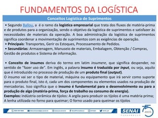 Conceitos Logística de Suprimentos
• Segundo Ballou, a é o ramo da logística empresarial que trata dos fluxos de matéria-prima
e de produtos para a organização, sendo o objetivo da logística de suprimentos e satisfazer às
necessidades de materiais da operação. A boa administração da logística de suprimentos
significa coordenar a movimentação de suprimentos com as exigências de operação.
• Principais: Transportes, Gerir os Estoques, Processamento de Pedidos.
• Secundárias: Armazenagem, Manuseio de materiais, Embalagem, Obtenção / Compras,
Gestão de produtos e Sistema de informação.
• Conceito de insumos deriva do termo em latim insumere, que significa despender, no
sentido de "fazer uso de". Em inglês, a palavra insumo é traduzida por input, ou seja, aquilo
que é introduzido no processo de produção de um produto final (output).
O insumo vai ser o tipo de material, máquina ou equipamento que irá servir como suporte
para o produto final, isto é, cada um dos componentes ou elementos usados na produção de
mercadorias. Isso significa que o insumo é fundamental para o desenvolvimento ou para a
produção de algo (matéria-prima, força de trabalho ou consumo de energia).
Exemplos: indústria cerâmica de tijolos: A argila para produzir os tijolos é uma matéria prima;
A lenha utilizada no forno para queimar; O forno usado para queimar os tijolos
FUNDAMENTOS DA LOGÍSTICA
 