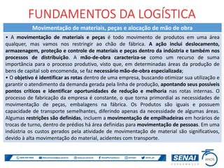 FUNDAMENTOS DA LOGÍSTICA
Movimentação de materiais, peças e alocação de mão de obra
• A movimentação de materiais e peças é todo movimento de produtos em uma área
qualquer, mas vamos nos restringir ao chão de fábrica. A ação inclui deslocamento,
armazenagem, proteção e controle de materiais e peças dentro da indústria e também nos
processos de distribuição. A mão-de-obra caracteriza-se como um recurso de suma
importância para o processo produtivo, visto que, em determinadas áreas da produção de
bens de capital sob encomenda, se faz necessário mão-de-obra especializada;
• O objetivo é identificar as rotas dentro de uma empresa, buscando otimizar sua utilização e
garantir o atendimento da demanda gerada pela linha de produção, apontando seus possíveis
pontos críticos e identificar oportunidades de redução e melhoria nas rotas internas. O
processo de fabricação da empresa é constante, o que torna primordial as necessidades de
movimentação de peças, embalagens na fábrica. Os Produtos são iguais e possuem
capacidade de transporte semelhantes, diferindo apenas da necessidade de algumas áreas.
Algumas restrições são definidas, incluem a movimentação de empilhadeiras em horários de
trocas de turno, dentro de prédios há área definidas para movimentação de pessoas. Em uma
indústria os custos gerados pela atividade de movimentação de material são significativos,
devido à alta movimentação do material, acidentes com transporte.
 