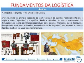 Histórico
• A logística se originou como uma ciência Militar;
A Grécia Antiga é a primeira suposição do local de origem da logística. Nesta região foi onde
surgiu o termo “logistikas”, que significa cálculo e raciocínio, no sentido matemático. Em
derivação desse termo, os militares responsáveis pelos assuntos financeiros e pela distribuição
de suprimentos em meio às batalhas, eram chamados de “logistikos”. Nos Impérios Romano e
Bizantino também era usual essa nomenclatura.
FUNDAMENTOS DA LOGÍSTICA
 