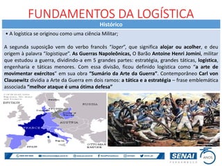 Histórico
• A logística se originou como uma ciência Militar;
A segunda suposição vem do verbo francês “loger”, que significa alojar ou acolher, e deu
origem à palavra “logistique”. As Guerras Napoleônicas, O Barão Antoine Henri Jomini, militar
que estudou a guerra, dividindo-a em 5 grandes partes: estratégia, grandes táticas, logística,
engenharia e táticas menores. Com essa divisão, ficou definido logística como “a arte de
movimentar exércitos” em sua obra “Sumário da Arte da Guerra”. Contemporâneo Carl von
Clausewitz dividia a Arte da Guerra em dois ramos: a tática e a estratégia – frase emblemática
associada “melhor ataque é uma ótima defesa”
FUNDAMENTOS DA LOGÍSTICA
 