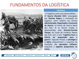Histórico
• A logística como uma ciência Militar;
1ª Guerra Mundial 1917, empregado
por Tenente Rogers, a introdução da
Logística, como matéria nos termos
Administração, Organização e Economia
de Guerra, na Escola de Guerra Naval
dos EUA. Já as teorias criadas e
desenvolvidas pelo Tenente-Coronel
Thorpe, do Corpo de Fuzileiros Navais
dos EUA, com o livro "Logística Pura: a
ciência da preparação para a
guerra". Segundo Thorpe, a estratégia e
a tática proporcionam o esquema da
condução das operações militares,
enquanto a logística proporciona os
meios.
FUNDAMENTOS DA LOGÍSTICA
 