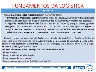 Histórico
• Alguns acontecimentos industriais foram marcantes, como:
- A invenção das máquinas a vapor por James Watt, no século XVIII, que permitiu a produção
em massa de artefatos que antes eram produzidos manualmente, de forma não escalável.
- A Segunda Revolução Industrial foi um avanço na história, porque trouxe grandes
inovações para o que era considerado como a maior dificuldade após a criação da
produção em alto volume: a distribuição em massa. Em razão dessa demanda, foram
criados meios de transporte e comunicação, como trens, navios e o telégrafo.
• Depois, vieram os conceitos de Taylorismo (divisão do trabalho) e Fordismo (linha de
produção), para introduzir de vez a automatização de processos de produção para torná-los
efetivamente escaláveis e eficientes. Apesar da evolução, até a década de 40 havia poucos
estudos e publicações sobre o tema.
Até a década de 40, o mundo empresarial era caracterizado por:
- Alta produção;
- Baixa capacidade de distribuição;
- Despreocupação com custos;
- Inexistência do conceito de logística empresarial.
FUNDAMENTOS DA LOGÍSTICA
 