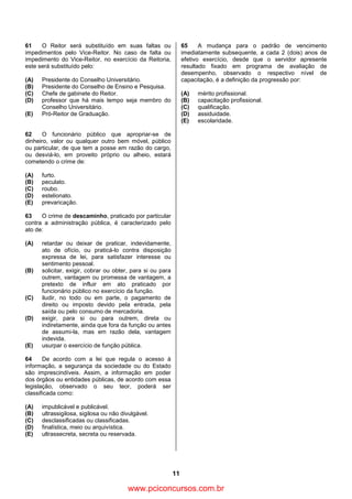 11
61 O Reitor será substituído em suas faltas ou
impedimentos pelo Vice-Reitor. No caso de falta ou
impedimento do Vice-Reitor, no exercício da Reitoria,
este será substituído pelo:
(A) Presidente do Conselho Universitário.
(B) Presidente do Conselho de Ensino e Pesquisa.
(C) Chefe de gabinete do Reitor.
(D) professor que há mais tempo seja membro do
Conselho Universitário.
(E) Pró-Reitor de Graduação.
62 O funcionário público que apropriar-se de
dinheiro, valor ou qualquer outro bem móvel, público
ou particular, de que tem a posse em razão do cargo,
ou desviá-lo, em proveito próprio ou alheio, estará
cometendo o crime de:
(A) furto.
(B) peculato.
(C) roubo.
(D) estelionato.
(E) prevaricação.
63 O crime de descaminho, praticado por particular
contra a administração pública, é caracterizado pelo
ato de:
(A) retardar ou deixar de praticar, indevidamente,
ato de ofício, ou praticá-lo contra disposição
expressa de lei, para satisfazer interesse ou
sentimento pessoal.
(B) solicitar, exigir, cobrar ou obter, para si ou para
outrem, vantagem ou promessa de vantagem, a
pretexto de influir em ato praticado por
funcionário público no exercício da função.
(C) iludir, no todo ou em parte, o pagamento de
direito ou imposto devido pela entrada, pela
saída ou pelo consumo de mercadoria.
(D) exigir, para si ou para outrem, direta ou
indiretamente, ainda que fora da função ou antes
de assumi-la, mas em razão dela, vantagem
indevida.
(E) usurpar o exercício de função pública.
64 De acordo com a lei que regula o acesso à
informação, a segurança da sociedade ou do Estado
são imprescindíveis. Assim, a informação em poder
dos órgãos ou entidades públicas, de acordo com essa
legislação, observado o seu teor, poderá ser
classificada como:
(A) impublicável e publicável.
(B) ultrassigilosa, sigilosa ou não divulgável.
(C) desclassificadas ou classificadas.
(D) finalística, meio ou arquivística.
(E) ultrassecreta, secreta ou reservada.
65 A mudança para o padrão de vencimento
imediatamente subsequente, a cada 2 (dois) anos de
efetivo exercício, desde que o servidor apresente
resultado fixado em programa de avaliação de
desempenho, observado o respectivo nível de
capacitação, é a definição da progressão por:
(A) mérito profissional.
(B) capacitação profissional.
(C) qualificação.
(D) assiduidade.
(E) escolaridade.
www.pciconcursos.com.br
 