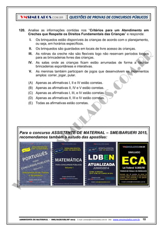 VMSIMULADOS.COM.BR
ASSISTENTE DE MATERNAL ─ SME/BARUERI/SP -2015 E-mail: contato@vmsimulados.com.br Site: www.vmsimulados.com.br 10
120. Analise as informações contidas nos “Critérios para um Atendimento em
Creches que Respeite os Direitos Fundamentais das Crianças” e responda:
I. Os brinquedos estão disponíveis às crianças de acordo com o planejamento,
ou seja, em horários específicos.
II. Os brinquedos são guardados em locais de livre acesso às crianças.
III. As rotinas da creche não são flexíveis logo não reservam períodos longos
para as brincadeiras livres das crianças.
IV. As salas onde as crianças ficam estão arrumadas de forma a facilitar
brincadeiras espontâneas e interativas.
V. As meninas também participam de jogos que desenvolvem os movimentos
amplos: correr, jogar, pular.
(A) Apenas as afirmativas I, II e IV estão corretas.
(B) Apenas as afirmativas II, IV e V estão corretas.
(C) Apenas as afirmativas I, III, e IV estão corretas.
(D) Apenas as afirmativas II, III e IV estão corretas.
(E) Todas as afirmativas estão corretas.
Para o concurso ASSISTENTE DE MATERNAL – SME/BARUERI 2015,
recomendamos também o estudo das apostilas:
 