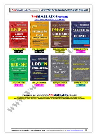 VMSIMULADOS.COM.BR
ASSISTENTE DE MATERNAL ─ SME/BARUERI/SP -2015 E-mail: contato@vmsimulados.com.br Site: www.vmsimulados.com.br 19
VMSIMULADOS.COM.BR
VEJA OS VÍDEOS NO YOUTUBE!
150 QUESTÕES 150 QUESTÕES 200 QUESTÕES 120 QUESTÕES
R$: 14,99 R$: 14,99 R$: 20,99 R$: 12,99
120 QUESTÕES 100 QUESTÕES 120 QUESTÕES 100 QUESTÕES
R$: 12,99 R$: 12,99 R$: 12,99 R$: 10,99
Compre no site: WWW.VMSIMULADOS.COM.BR
ATENÇÃO: IMAGENS MERAMENTE ILUSTRATIVAS. OS SIMULADOS SÃO DIGITAIS, EM FORMATO PDF.
NÃO COMERCIALIZAMOS MATERIAL IMPRESSO. PORÉM OS MESMOS PODEM SER IMPRESSOS PELO CLIENTE.
 