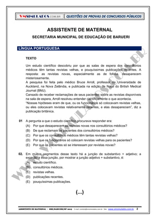 VMSIMULADOS.COM.BR
ASSISTENTE DE MATERNAL ─ SME/BARUERI/SP -2015 E-mail: contato@vmsimulados.com.br Site: www.vmsimulados.com.br 2
ASSISTENTE DE MATERNAL
SECRETARIA MUNICIPAL DE EDUCAÇÃO DE BARUERI
LÍNGUA PORTUGUESA
TEXTO
Um estudo científico descobriu por que as salas de espera dos consultórios
médicos têm tantas revistas velhas, e pouquíssimas publicações recentes. A
resposta: as revistas novas, especialmente as de fofoca, desaparecem
misteriosamente.
A pesquisa foi feita pelo médico Bruce Arroll, professor da Universidade de
Auckland, na Nova Zelândia, e publicada na edição de Natal do British Medical
Journal (BMJ).
Cansado de receber reclamações de seus pacientes sobre as revistas disponíveis
na sala de espera, Arroll resolveu entender cientificamente o que acontecia.
“Nossas hipóteses eram de que, ou os funcionários só colocavam revistas velhas,
ou eles colocavam revistas relativamente recentes, e elas desapareciam”, diz a
publicação britânica.
01 A pergunta a que o estudo científico procurava responder era:
(A) Por que desaparecem as revistas novas nos consultórios médicos?
(B) De que reclamam os pacientes dos consultórios médicos?
(C) Por que os consultórios médicos têm tantas revistas velhas?
(D) Por que os funcionários só colocam revistas velhas para os pacientes?
(E) Por que os pacientes só se interessam por revistas novas?
02. Em muitos segmentos desse texto há a junção de substantivo + adjetivo; a
exceção a essa junção, por mostrar a junção adjetivo + substantivo, é:
(A) estudo científico.
(B) consultórios médicos.
(C) revistas velhas.
(D) publicações recentes.
(E) pouquíssimas publicações.
(...)
 
