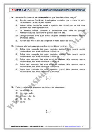 VMSIMULADOS.COM.BR
ASSISTENTE DE MATERNAL ─ SME/BARUERI/SP -2015 E-mail: contato@vmsimulados.com.br Site: www.vmsimulados.com.br 3
14. A concordância verbal está adequada em qual das alternativas a seguir?
(A) Rio de Janeiro e São Paulo é metrópoles brasileiras que conhece de perto
os problemas causados pela miséria.
(B) Houve sérias discussões sobre a questão dos moradores de rua, mas
soluções não foram apresentadas.
(C) Os Estados Unidos começou a desenvolver uma série de políticas
habitacionais para solucionar a questão dos sem-teto.
(D) Desejo que você e ele ajude a criar soluções capazes de erradicar a miséria
em nossa cidade.
(E) Haviam dois meses eles se abrigavam 1 metro abaixo do chão...
15. Indique a alternativa correta quanto à concordância nominal.
(A) Estou meia cansada das suas repetidas queixas! Nós mesmo somos
responsáveis pelo amor e ódio que cultivamos.
(B) Estou meio cansada das suas repetidas queixas! Nós mesmo somos
responsáveis pelo amor e ódio que cultivamos.
(C) Estou meia cansada das suas repetidas queixas! Nós mesmos somos
responsáveis pelo amor e ódio que cultivamos.
(D) Estou meio cansada das suas repetidas queixas! Nós mesmos somos
responsáveis pelo amor e ódio que cultivamos.
(E) Estou meia cansada das suas repetidas queixa! Nós mesmas somos
responsáveis pelo amor e ódio que cultivamos.
(...)
18. Estão corretamente separadas as sílabas das palavras em:
(A) es- sen- ci – al.
(B) de – pre – ssão.
(C) an – sie – da – de.
(D) de – sa – fio.
(E) ca-rro
(...)
 