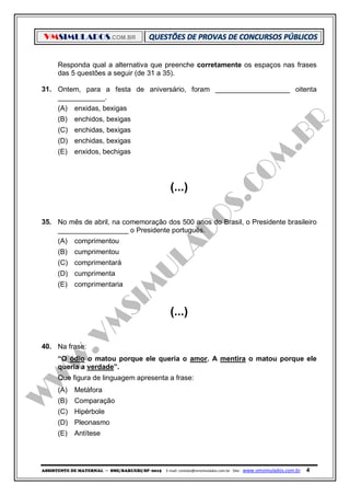 VMSIMULADOS.COM.BR
ASSISTENTE DE MATERNAL ─ SME/BARUERI/SP -2015 E-mail: contato@vmsimulados.com.br Site: www.vmsimulados.com.br 4
Responda qual a alternativa que preenche corretamente os espaços nas frases
das 5 questões a seguir (de 31 a 35).
31. Ontem, para a festa de aniversário, foram ___________________ oitenta
____________.
(A) enxidas, bexigas
(B) enchidos, bexigas
(C) enchidas, bexigas
(D) enchidas, bexigas
(E) enxidos, bechigas
(...)
35. No mês de abril, na comemoração dos 500 anos do Brasil, o Presidente brasileiro
__________________ o Presidente português.
(A) comprimentou
(B) cumprimentou
(C) comprimentará
(D) cumprimenta
(E) comprimentaria
(...)
40. Na frase:
“O ódio o matou porque ele queria o amor. A mentira o matou porque ele
queria a verdade”.
Que figura de linguagem apresenta a frase:
(A) Metáfora
(B) Comparação
(C) Hipérbole
(D) Pleonasmo
(E) Antítese
 