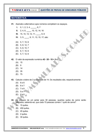 VMSIMULADOS.COM.BR
ASSISTENTE DE MATERNAL ─ SME/BARUERI/SP -2015 E-mail: contato@vmsimulados.com.br Site: www.vmsimulados.com.br 5
MATEMÁTICA
41. Assinale a alternativa cujos números completam os espaços.
I. 0, 1, 2, 3, 4, _____, 6, 7
II. 2, 4, 6, ____, 10, 12, 14, 16
III. 15, 14, 13, 12, 11, ____, 9, 8
IV. 3, 5, ____, 9, 11, 13, 15, 17, são:
(A) 5, 7, 10, 6
(B) 5, 8, 12, 7
(C) 5, 8, 10, 7
(D) 6, 7, 10, 6
(E) 5, 7, 12, 6
42. O valor da expressão numérica 42 - 20 - 10 + 3 é:
(A) 15
(B) 9
(C) 14
(D) 35
(E) 75
43. Calcule o dobro de 3 e a metade de 14. Os resultados são, respectivamente:
(A) 6 e 8
(B) 6 e 7
(C) 7 e 8
(D) 5 e 7
(E) 5 e 8
44. No preparo de um jantar para 30 pessoas, quantos quilos de carne serão
utilizados, sabendo-se, que cada 15 pessoas comem 1 quilo de carne?
(A) 15 quilos.
(B) 450 quilos.
(C) 45 quilos.
(D) 2 quilos.
(E) 30 quilos.
 