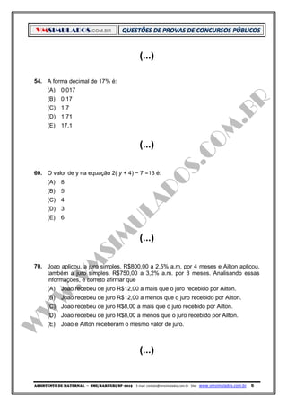 VMSIMULADOS.COM.BR
ASSISTENTE DE MATERNAL ─ SME/BARUERI/SP -2015 E-mail: contato@vmsimulados.com.br Site: www.vmsimulados.com.br 6
(...)
54. A forma decimal de 17% é:
(A) 0,017
(B) 0,17
(C) 1,7
(D) 1,71
(E) 17,1
(...)
60. O valor de y na equação 2( y + 4) − 7 =13 é:
(A) 8
(B) 5
(C) 4
(D) 3
(E) 6
(...)
70. Joao aplicou, a juro simples, R$800,00 a 2,5% a.m. por 4 meses e Ailton aplicou,
também a juro simples, R$750,00 a 3,2% a.m. por 3 meses. Analisando essas
informações, é correto afirmar que
(A) Joao recebeu de juro R$12,00 a mais que o juro recebido por Ailton.
(B) Joao recebeu de juro R$12,00 a menos que o juro recebido por Ailton.
(C) Joao recebeu de juro R$8,00 a mais que o juro recebido por Ailton.
(D) Joao recebeu de juro R$8,00 a menos que o juro recebido por Ailton.
(E) Joao e Ailton receberam o mesmo valor de juro.
(...)
 
