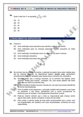 VMSIMULADOS.COM.BR
ASSISTENTE DE MATERNAL ─ SME/BARUERI/SP -2015 E-mail: contato@vmsimulados.com.br Site: www.vmsimulados.com.br 7
80.
Qual o valor de 𝑥 na equação
𝑥!
( 𝑥−1)!
= 23?
(A) 19
(B) 23
(C) 24
(D) 26
(E) 30
CONHECIMENTOS ESPECÍFICOS
81. Creche é:
(A) Uma instituição sócio-educativa que atende à criança e à família.
(B) Uma instituição para as crianças pequenas ficarem enquanto as mães
trabalham.
(C) Uma instituição considerada como um segundo lar para a criança.
(D) Uma instituição educativa.
(E) Uma instituição para lazer das crianças.
(...)
86. No primeiro dia da criança na creche, a atenção da pajem deve estar voltada para
ela de maneira especial. As alternativas abaixo, exceto uma, apresentam
procedimentos a serem adotados pela equipe para o primeiro dia. Assinale-a.
(A) Deve-se evitar que a criança encontre, já no primeiro dia objetos como
chupeta, “fralda para cheirar”, mordedor, etc, pois esses objetos não farão
parte de sua rotina nos demais dias.
(B) É recomendável receber poucas crianças por vez para que possa atendê-las
de forma individualizada.
(C) Com os bebês muito pequenos, o principal cuidado será preparar o seu lugar
no ambiente, o seu berço, identificá-lo com o nome, providenciar os
alimentos que irá receber, e principalmente tranquilizar os pais.
(D) Pode-se mesmo solicitar que a mãe ou responsável pela criança venha
alguns dias antes, ajudar a preparar o berço de seu bebê.
(E) Para cuidar, é preciso antes de tudo estar comprometido com o outro, com
sua singularidade, ser solidário com suas necessidades, confiando em suas
capacidades.
 