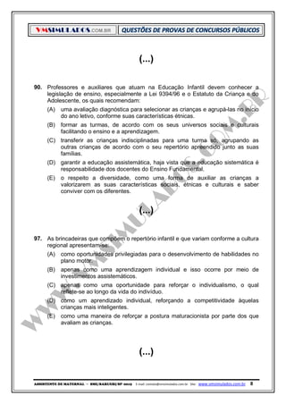 VMSIMULADOS.COM.BR
ASSISTENTE DE MATERNAL ─ SME/BARUERI/SP -2015 E-mail: contato@vmsimulados.com.br Site: www.vmsimulados.com.br 8
(...)
90. Professores e auxiliares que atuam na Educação Infantil devem conhecer a
legislação de ensino, especialmente a Lei 9394/96 e o Estatuto da Criança e do
Adolescente, os quais recomendam:
(A) uma avaliação diagnóstica para selecionar as crianças e agrupá-las no início
do ano letivo, conforme suas características étnicas.
(B) formar as turmas, de acordo com os seus universos sociais e culturais
facilitando o ensino e a aprendizagem.
(C) transferir as crianças indisciplinadas para uma turma só, agrupando as
outras crianças de acordo com o seu repertório apreendido junto as suas
famílias.
(D) garantir a educação assistemática, haja vista que a educação sistemática é
responsabilidade dos docentes do Ensino Fundamental.
(E) o respeito a diversidade, como uma forma de auxiliar as crianças a
valorizarem as suas características sociais, étnicas e culturais e saber
conviver com os diferentes.
(...)
97. As brincadeiras que compõem o repertório infantil e que variam conforme a cultura
regional apresentam-se:
(A) como oportunidades privilegiadas para o desenvolvimento de habilidades no
plano motor.
(B) apenas como uma aprendizagem individual e isso ocorre por meio de
investimentos assistemáticos.
(C) apenas como uma oportunidade para reforçar o individualismo, o qual
reflete-se ao longo da vida do indivíduo.
(D) como um aprendizado individual, reforçando a competitividade àquelas
crianças mais inteligentes.
(E) como uma maneira de reforçar a postura maturacionista por parte dos que
avaliam as crianças.
(...)
 