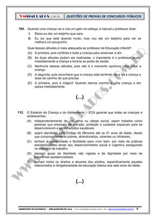 VMSIMULADOS.COM.BR
ASSISTENTE DE MATERNAL ─ SME/BARUERI/SP -2015 E-mail: contato@vmsimulados.com.br Site: www.vmsimulados.com.br 9
104. Quando uma criança cai e cria um galo na cabeça, é natural o professor dizer:
I. Deixa eu dar um beijinho que sara.
II. Eu sei que está doendo muito, mas vou dar um beijinho para ver se
melhora um pouquinho.
Qual dessas atitudes é mais adequada ao professor de Educação Infantil?
(A) A primeira, pois conforta e ilude a criança para amenizar a dor.
(B) As duas atitudes podem ser realizadas, o importante é o professor acudir
imediatamente a criança e levá-la ao posto de saúde.
(C) Nenhuma dessas atitudes, pois não é o momento oportuno para beijar a
criança.
(D) A segunda, pois reconhece que a criança está sentindo dor e dá à criança a
dose de carinho de que precisa.
(E) A primeira, pois é mágico! Quando damos carinho a uma criança a dor
passa imediatamente.
(...)
112. O Estatuto da Criança e do Adolescente – ECA garante que todas as crianças e
adolescentes:
(A) independentemente de cor, etnia ou classe social, sejam tratados como
pessoas que precisam de atenção, proteção e cuidados especiais para se
desenvolverem e serem adultos saudáveis.
(B) sejam atendidos pelo Código de Menores até os 21 anos de idade, desde
que comprovadamente pobres, abandonados, carentes ou infratores.
(C) tenham a oportunidade e facilidade para viver bem, por meio de práticas
assistencialistas tendo seu desenvolvimento social e cognitivo assegurado
no mercado de trabalho.
(D) possam gozar de liberdade não vigiada e de dignidade por meio de
programas assistencialistas.
(E) tenham todos os direitos e deveres dos adultos, especificamente aqueles
relacionados a obrigatoriedade da educação básica aos sete anos de idade.
(...)
 