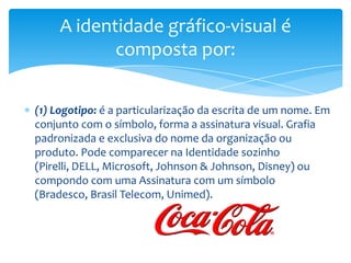 (1) Logotipo: é a particularização da escrita de um nome. Em
conjunto com o símbolo, forma a assinatura visual. Grafia
padronizada e exclusiva do nome da organização ou
produto. Pode comparecer na Identidade sozinho
(Pirelli, DELL, Microsoft, Johnson & Johnson, Disney) ou
compondo com uma Assinatura com um símbolo
(Bradesco, Brasil Telecom, Unimed).
A identidade gráfico-visual é
composta por:
 