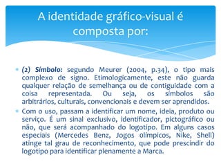 (2) Símbolo: segundo Meurer (2004, p.34), o tipo mais
complexo de signo. Etimologicamente, este não guarda
qualquer relação de semelhança ou de contiguidade com a
coisa representada. Ou seja, os símbolos são
arbitrários, culturais, convencionais e devem ser aprendidos.
Com o uso, passam a identificar um nome, ideia, produto ou
serviço. É um sinal exclusivo, identificador, pictográfico ou
não, que será acompanhado do logotipo. Em alguns casos
especiais (Mercedes Benz, Jogos 0límpicos, Nike, Shell)
atinge tal grau de reconhecimento, que pode prescindir do
logotipo para identificar plenamente a Marca.
A identidade gráfico-visual é
composta por:
 