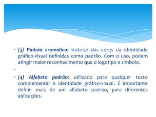 (3) Padrão cromático: trata-se das cores da identidade
gráfico-visual definidas como padrão. Com o uso, podem
atingir maior reconhecimento que o logotipo e símbolo.
(4) Alfabeto padrão: utilizado para qualquer texto
complementar à identidade gráfico-visual. É importante
definir mais de um alfabeto padrão, para diferentes
aplicações.
 