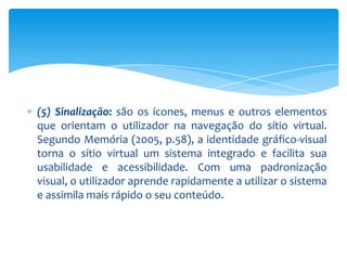 (5) Sinalização: são os ícones, menus e outros elementos
que orientam o utilizador na navegação do sítio virtual.
Segundo Memória (2005, p.58), a identidade gráfico-visual
torna o sítio virtual um sistema integrado e facilita sua
usabilidade e acessibilidade. Com uma padronização
visual, o utilizador aprende rapidamente a utilizar o sistema
e assimila mais rápido o seu conteúdo.
 