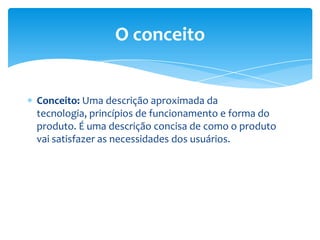 Conceito: Uma descrição aproximada da
tecnologia, princípios de funcionamento e forma do
produto. É uma descrição concisa de como o produto
vai satisfazer as necessidades dos usuários.
O conceito
 