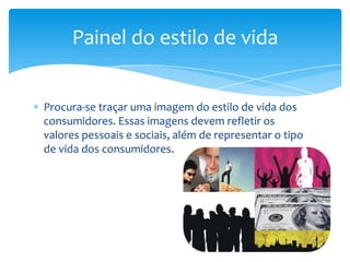Procura-se traçar uma imagem do estilo de vida dos
consumidores. Essas imagens devem refletir os
valores pessoais e sociais, além de representar o tipo
de vida dos consumidores.
Painel do estilo de vida
 
