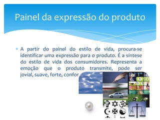 A partir do painel do estilo de vida, procura-se
identificar uma expressão para o produto. É a síntese
do estilo de vida dos consumidores. Representa a
emoção que o produto transmite, pode ser
jovial, suave, forte, confortável.
Painel da expressão do produto
 