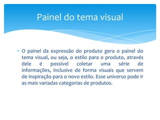 O painel da expressão do produto gera o painel do
tema visual, ou seja, o estilo para o produto, através
dele é possível coletar uma série de
informações, inclusive de forma visuais que servem
de inspiração para o novo estilo. Esse universo pode ir
as mais variadas categorias de produtos.
Painel do tema visual
 